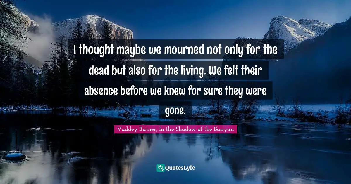 I thought maybe we mourned not only for the dead but also for the living. We felt their absence before we knew for sure they were gone.