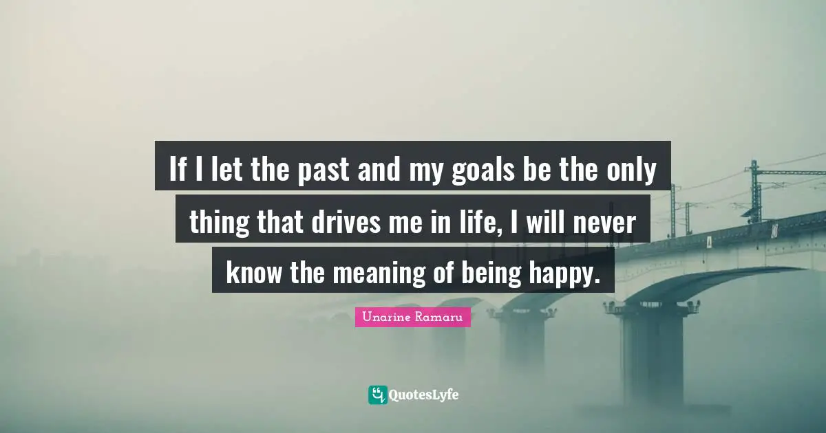 If I let the past and my goals be the only thing that drives me in life, I will never know the meaning of being happy.