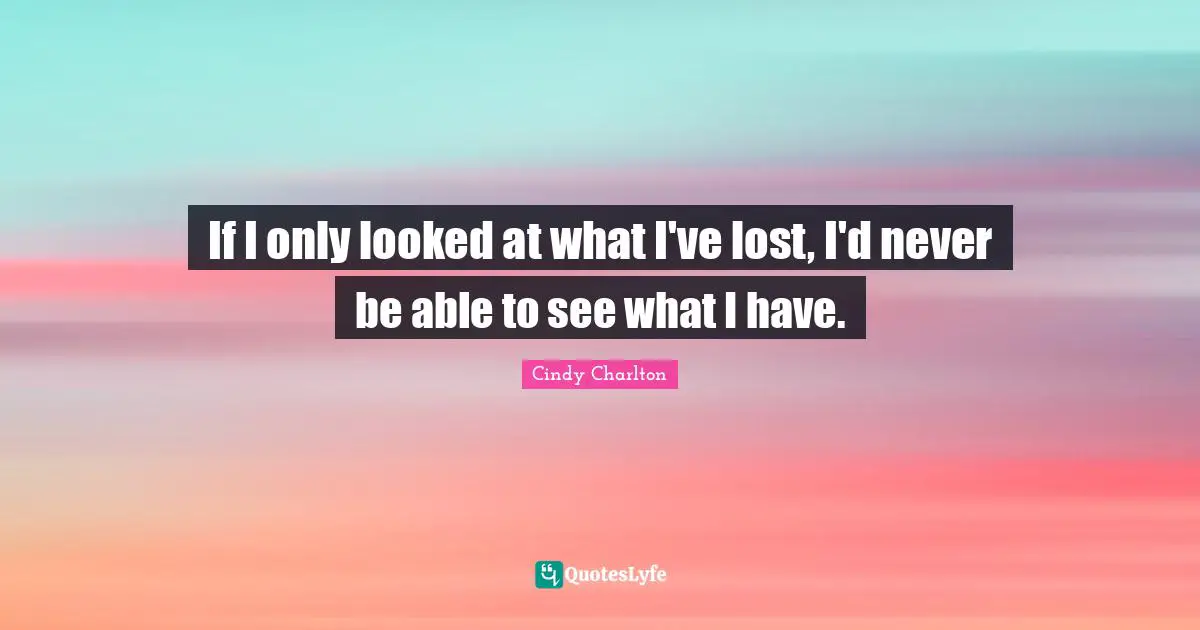 If I only looked at what I've lost, I'd never be able to see what I have.