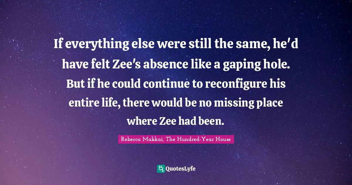 If everything else were still the same, he'd have felt Zee's absence like a gaping hole. But if he could continue to reconfigure his entire life, there would be no missing place where Zee had been.