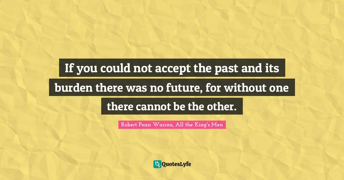 If you could not accept the past and its burden there was no future, for without one there cannot be the other.
