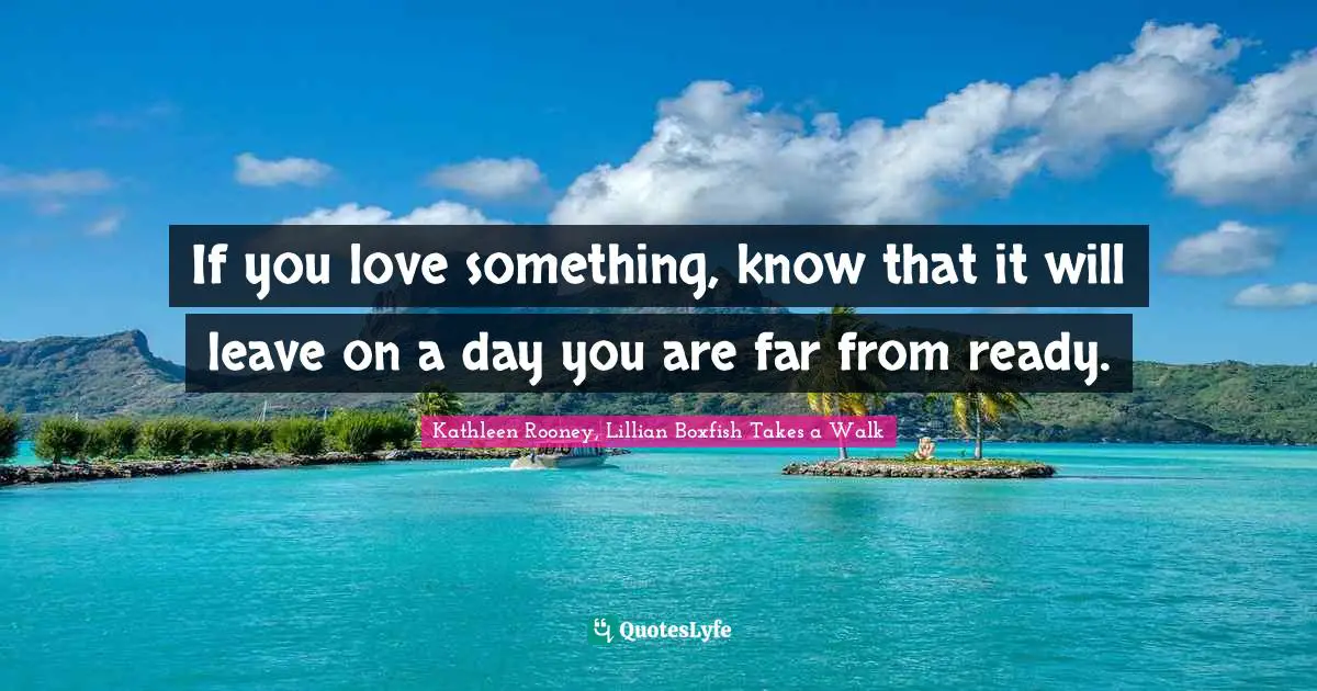 If you love something, know that it will leave on a day you are far from ready.