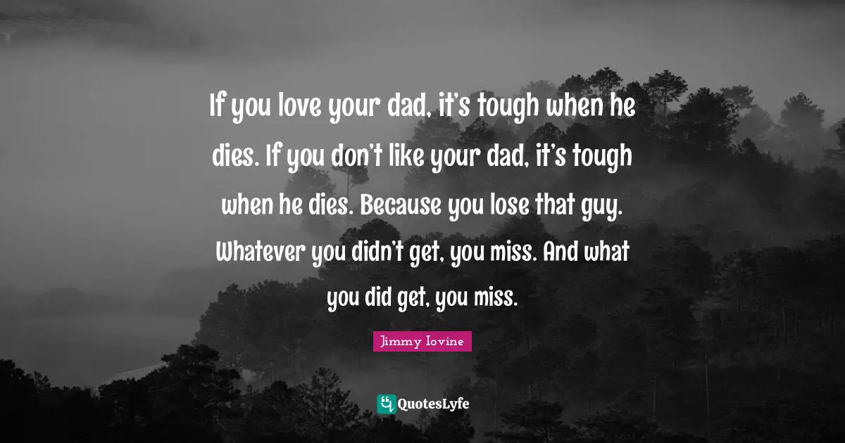 If you love your dad, it’s tough when he dies. If you don’t like your dad, it’s tough when he dies. Because you lose that guy. Whatever you didn’t get, you miss. And what you did get, you miss.