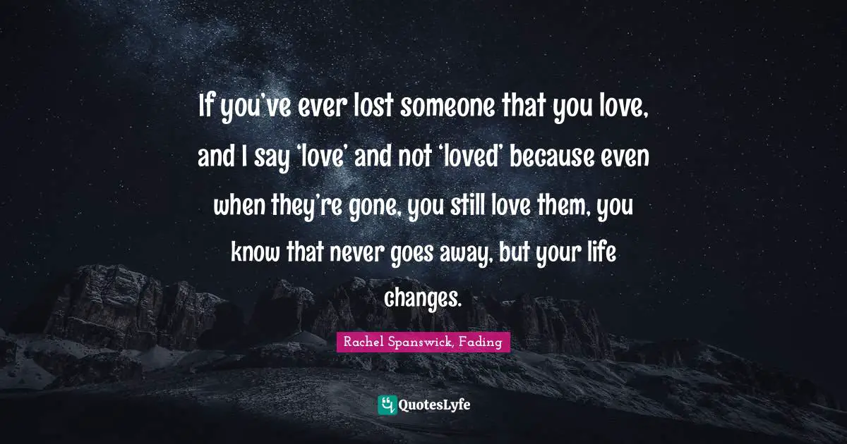 If you’ve ever lost someone that you love, and I say ‘love’ and not ‘loved’ because even when they’re gone, you still love them, you know that never goes away, but your life changes.