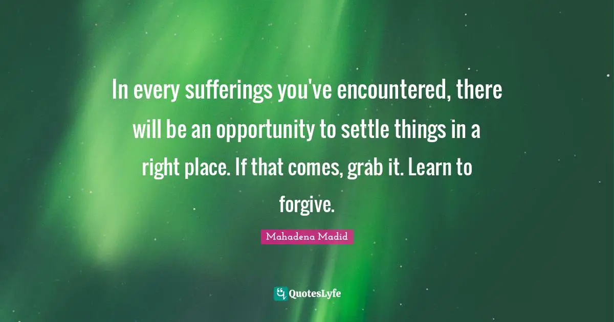 In every sufferings you've encountered, there will be an opportunity to settle things in a right place. If that comes, grab it. Learn to forgive.