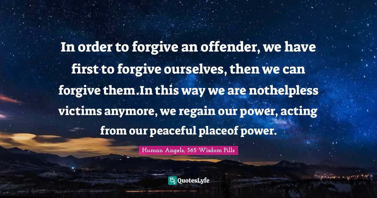 Human Angels, 365 Wisdom Pills Quotes: "In order to forgive an offender, we have first to forgive ourselves, then we can forgive them.In this way we are nothelpless victims anymore, we regain our power, acting from our peaceful placeof power."
