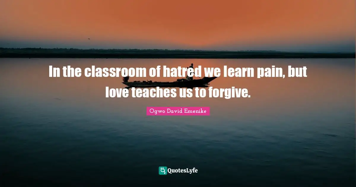 In the classroom of hatred we learn pain, but love teaches us to forgive.