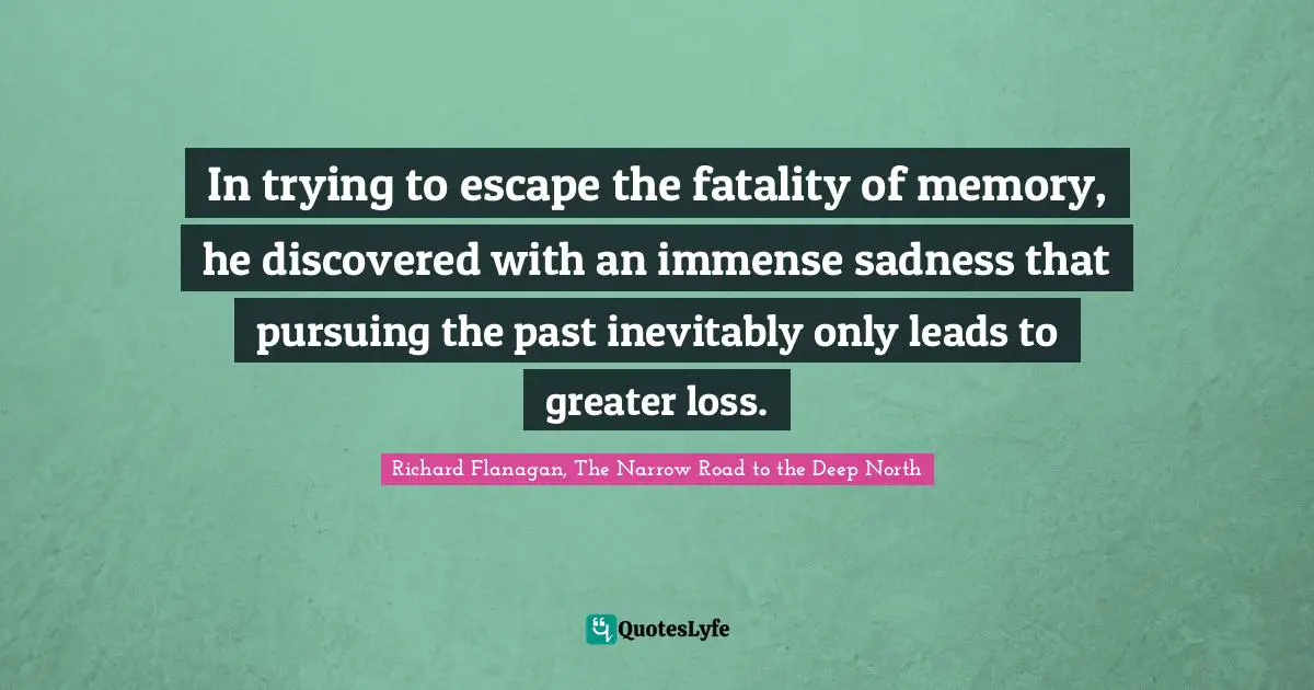 Richard Flanagan Quotes: "In trying to escape the fatality of memory, he discovered with an immense sadness that pursuing the past inevitably only leads to greater loss."