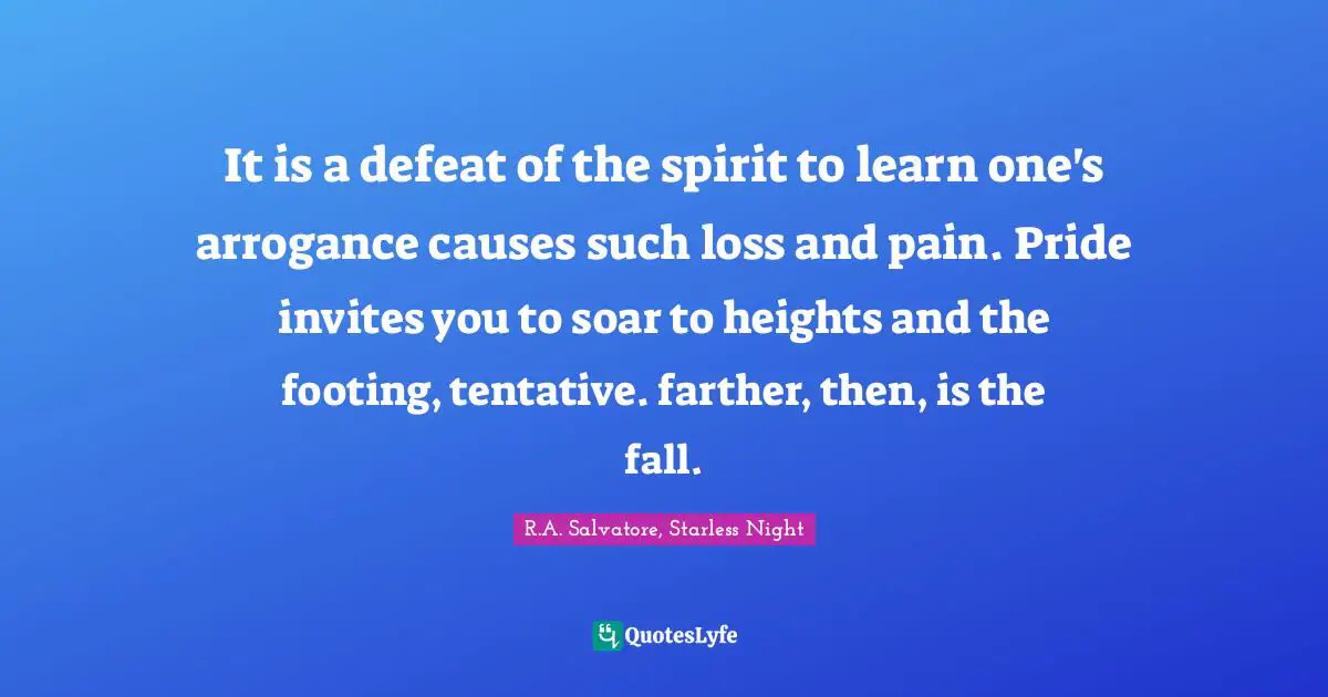 It is a defeat of the spirit to learn one's arrogance causes such loss and pain. Pride invites you to soar to heights and the footing, tentative. farther, then, is the fall.