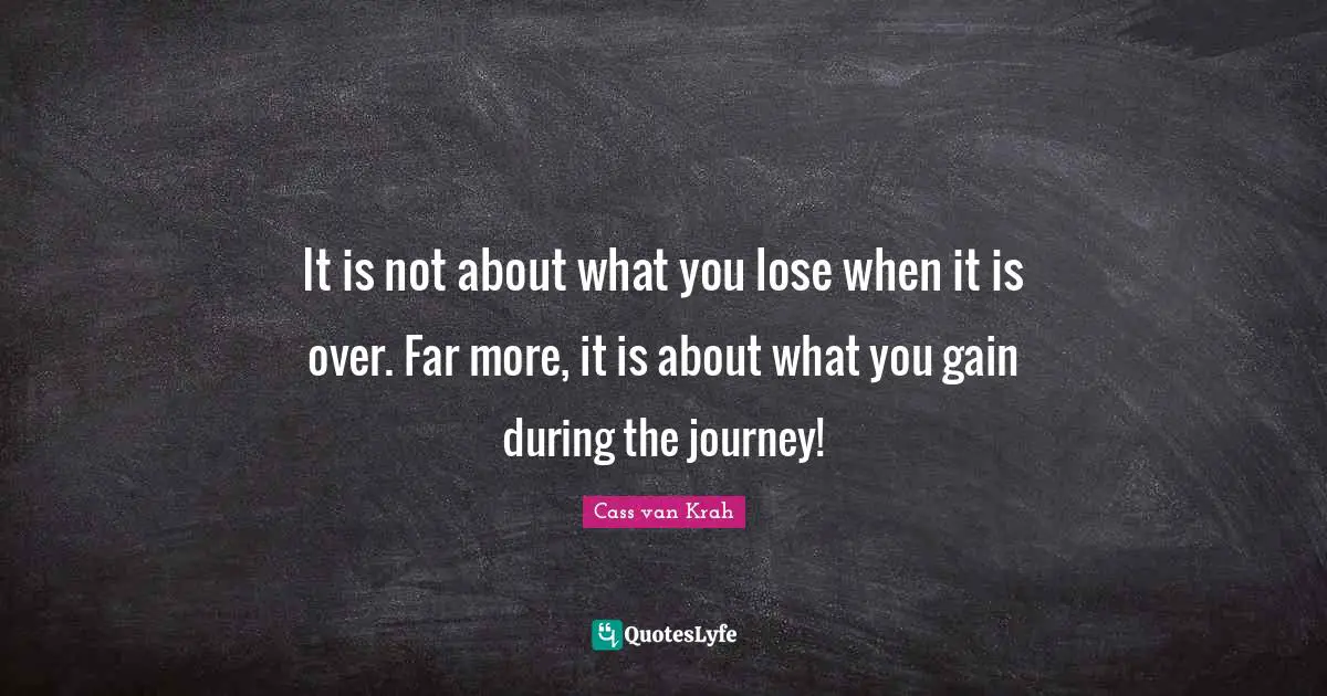 It is not about what you lose when it is over. Far more, it is about what you gain during the journey!