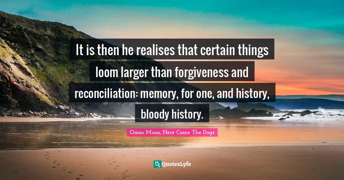 It is then he realises that certain things loom larger than forgiveness and reconciliation: memory, for one, and history, bloody history.
