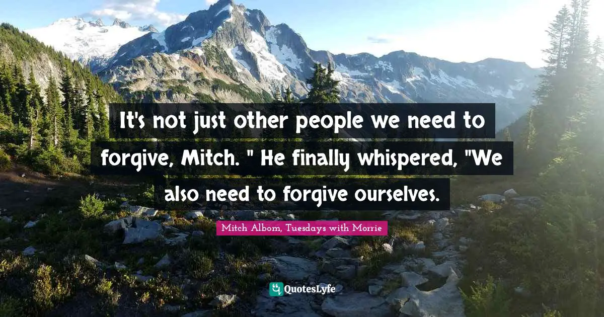 It's not just other people we need to forgive, Mitch. " He finally whispered, "We also need to forgive ourselves.