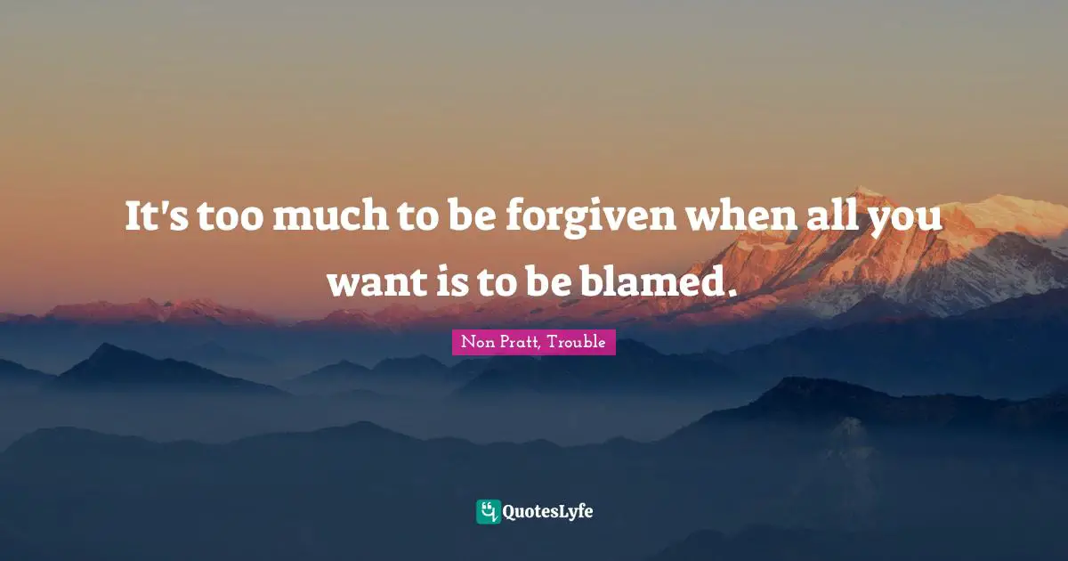 It's too much to be forgiven when all you want is to be blamed.