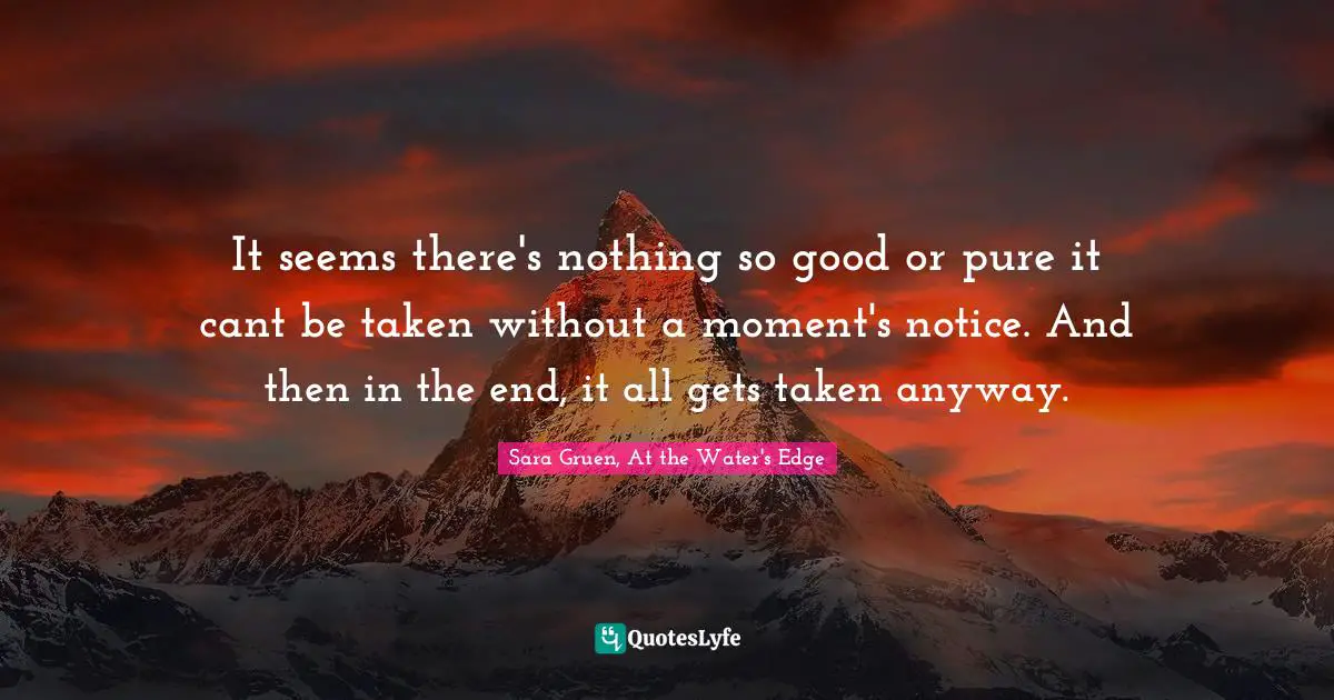 It seems there's nothing so good or pure it cant be taken without a moment's notice. And then in the end, it all gets taken anyway.