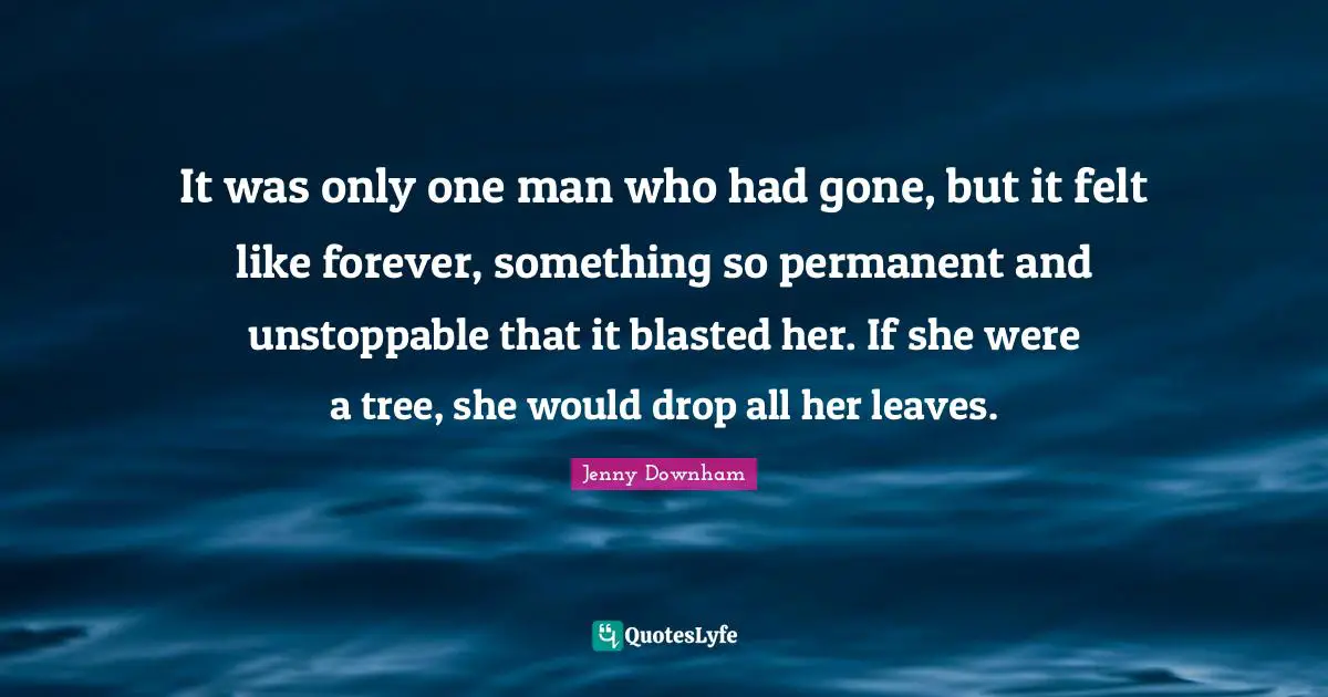 It was only one man who had gone, but it felt like forever, something so permanent and unstoppable that it blasted her. If she were a tree, she would drop all her leaves.