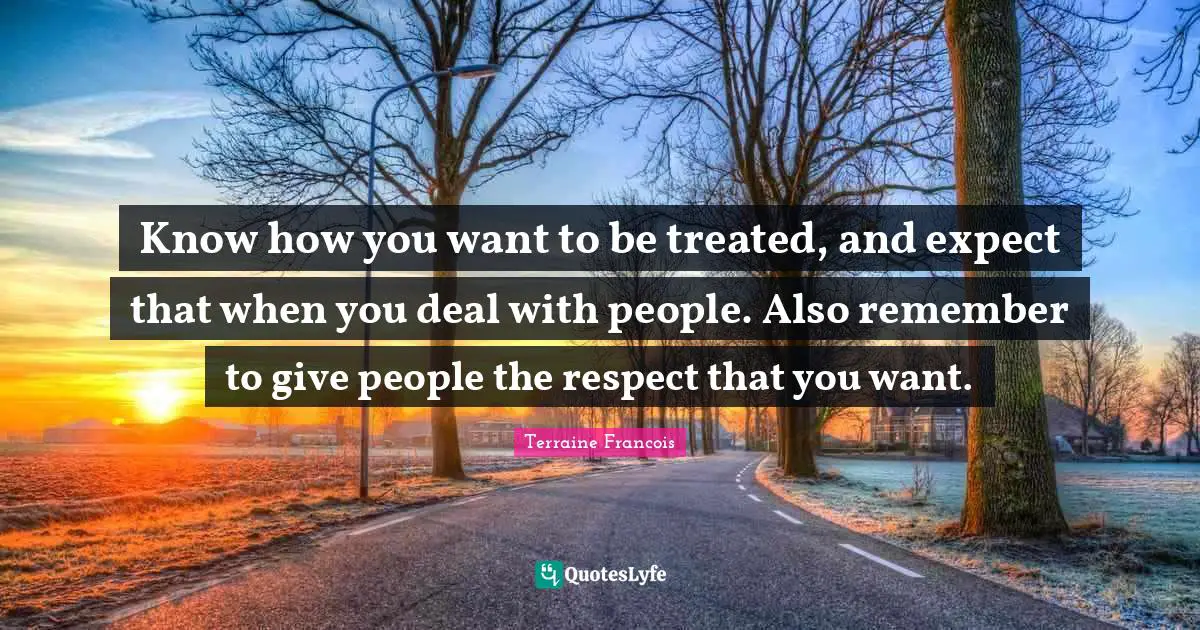 Know how you want to be treated, and expect that when you deal with people. Also remember to give people the respect that you want.