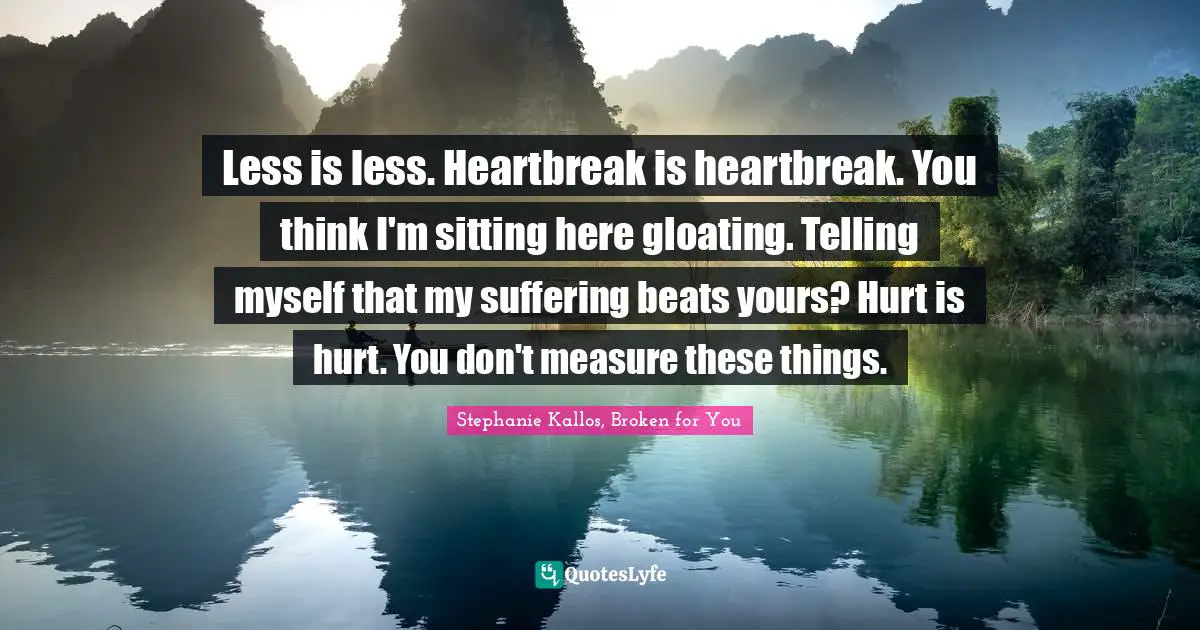Less is less. Heartbreak is heartbreak. You think I'm sitting here gloating. Telling myself that my suffering beats yours? Hurt is hurt. You don't measure these things.