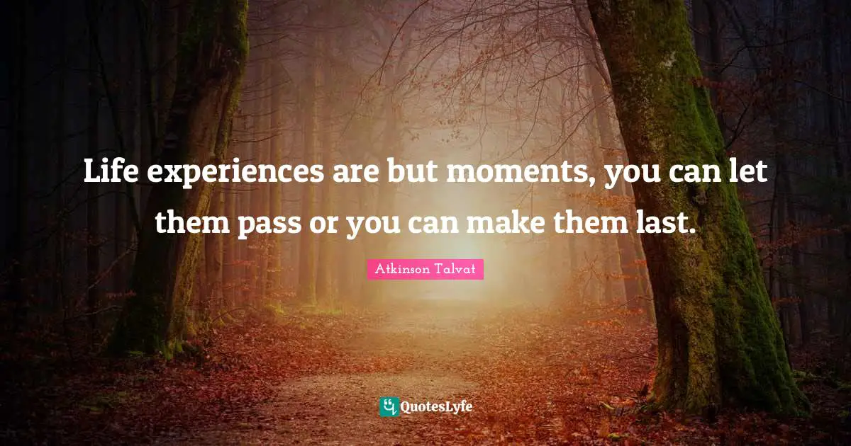 Life experiences are but moments, you can let them pass or you can make them last.