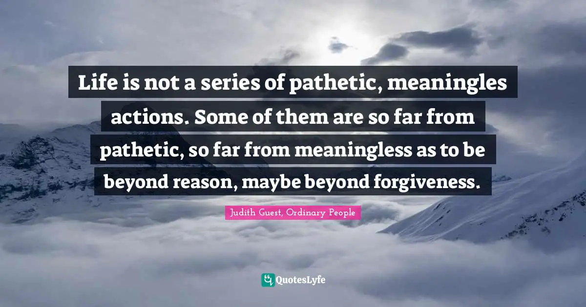 Life is not a series of pathetic, meaningles actions. Some of them are so far from pathetic, so far from meaningless as to be beyond reason, maybe beyond forgiveness.
