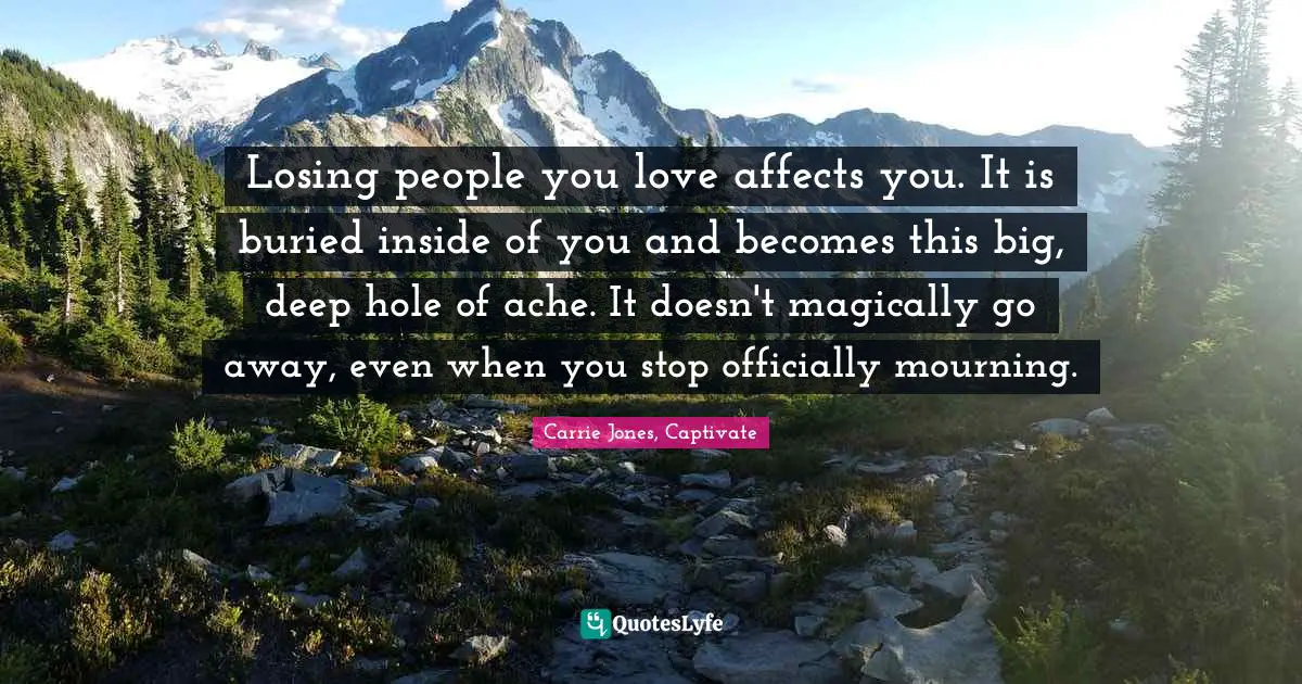 Losing people you love affects you. It is buried inside of you and becomes this big, deep hole of ache. It doesn't magically go away, even when you stop officially mourning.