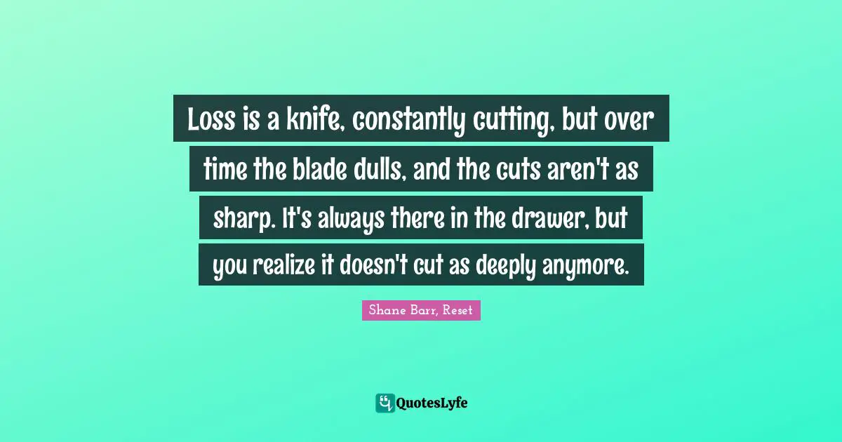 Loss is a knife, constantly cutting, but over time the blade dulls, and the cuts aren't as sharp. It's always there in the drawer, but you realize it doesn't cut as deeply anymore.