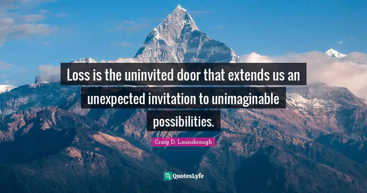 Loss is the uninvited door that extends us an unexpected invitation to unimaginable possibilities.