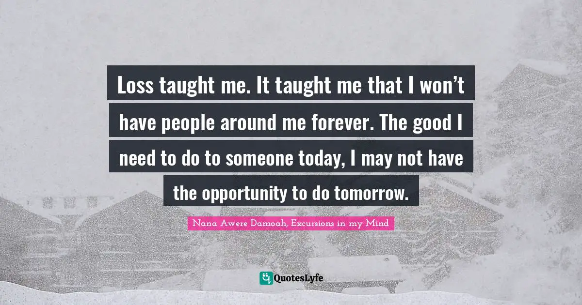 Loss taught me. It taught me that I won’t have people around me forever. The good I need to do to someone today, I may not have the opportunity to do tomorrow.