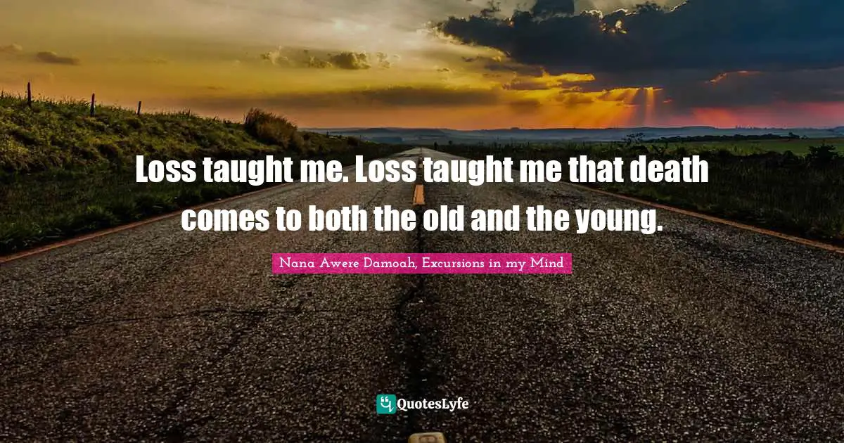 Loss taught me. Loss taught me that death comes to both the old and the young.