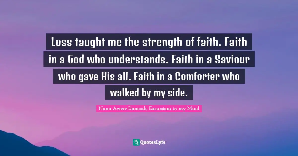 Loss taught me the strength of faith. Faith in a God who understands. Faith in a Saviour who gave His all. Faith in a Comforter who walked by my side.