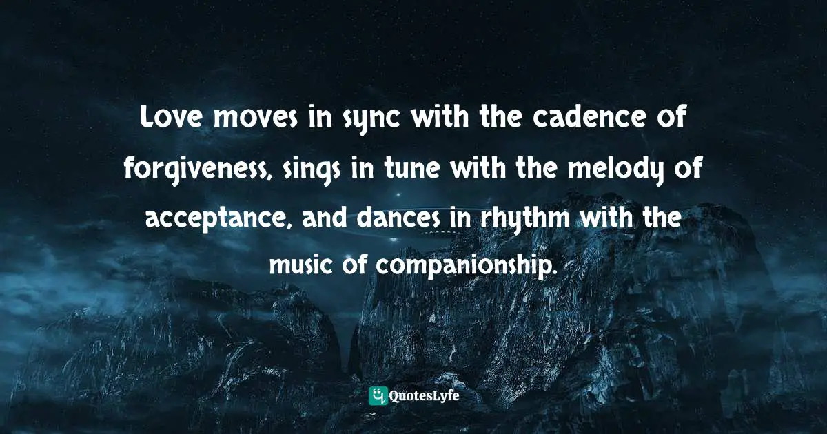 Love moves in sync with the cadence of forgiveness, sings in tune with the melody of acceptance, and dances in rhythm with the music of companionship.