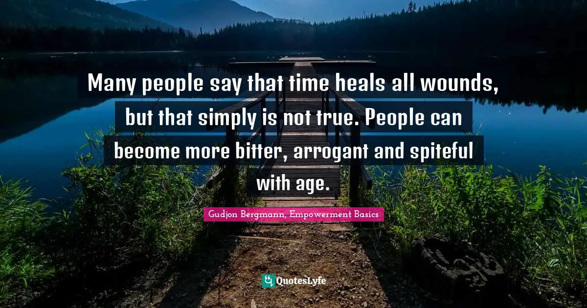 Many people say that time heals all wounds, but that simply is not true. People can become more bitter, arrogant and spiteful with age.