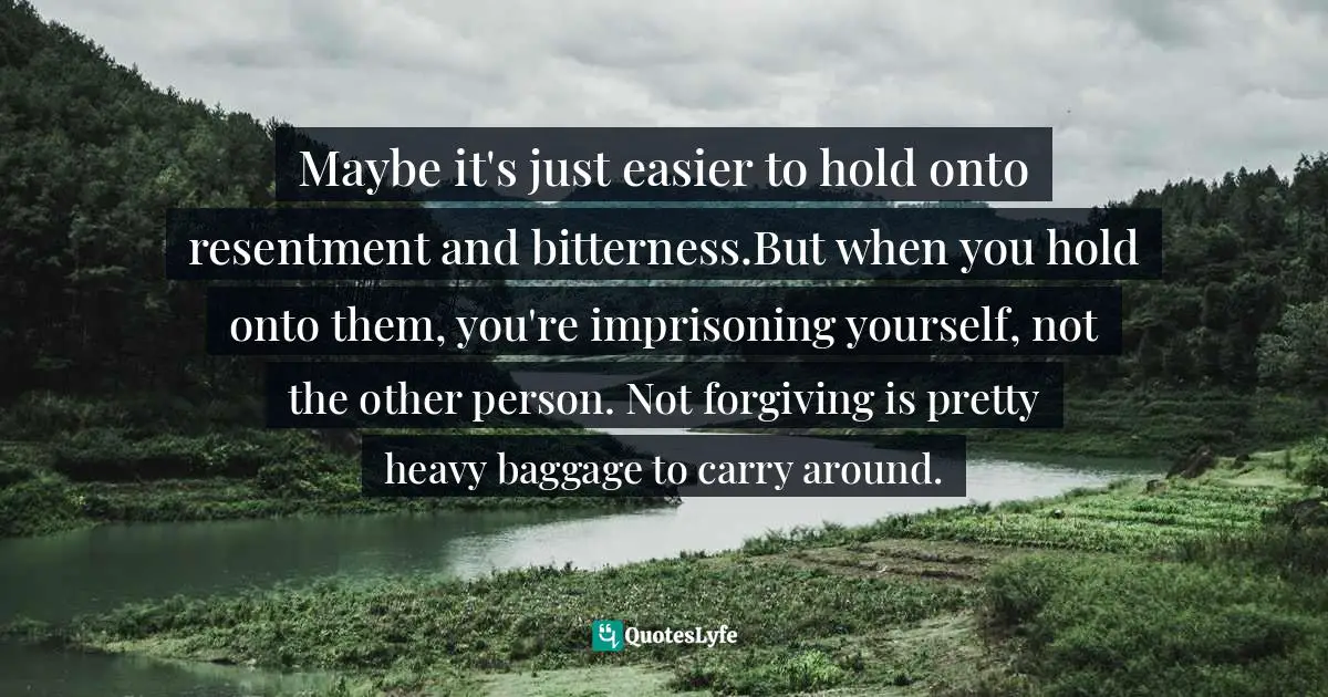 Maybe it's just easier to hold onto resentment and bitterness.But when you hold onto them, you're imprisoning yourself, not the other person. Not forgiving is pretty heavy baggage to carry around.