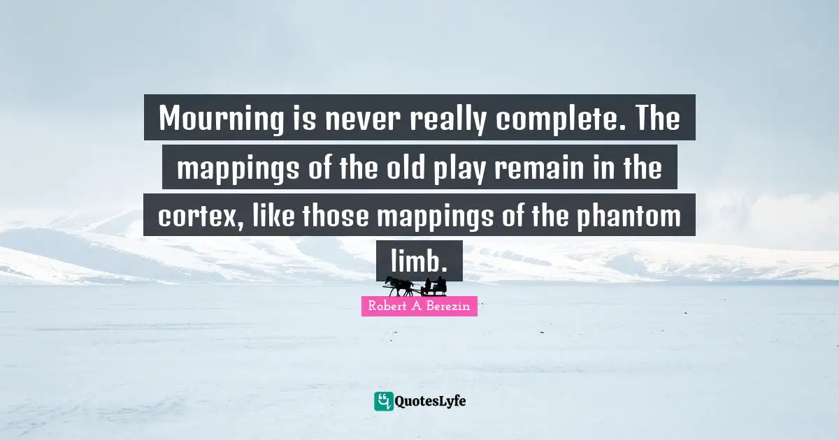 Mourning is never really complete. The mappings of the old play remain in the cortex, like those mappings of the phantom limb.