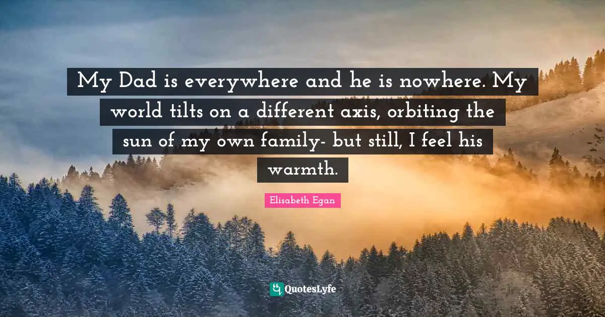 My Dad is everywhere and he is nowhere. My world tilts on a different axis, orbiting the sun of my own family- but still, I feel his warmth.