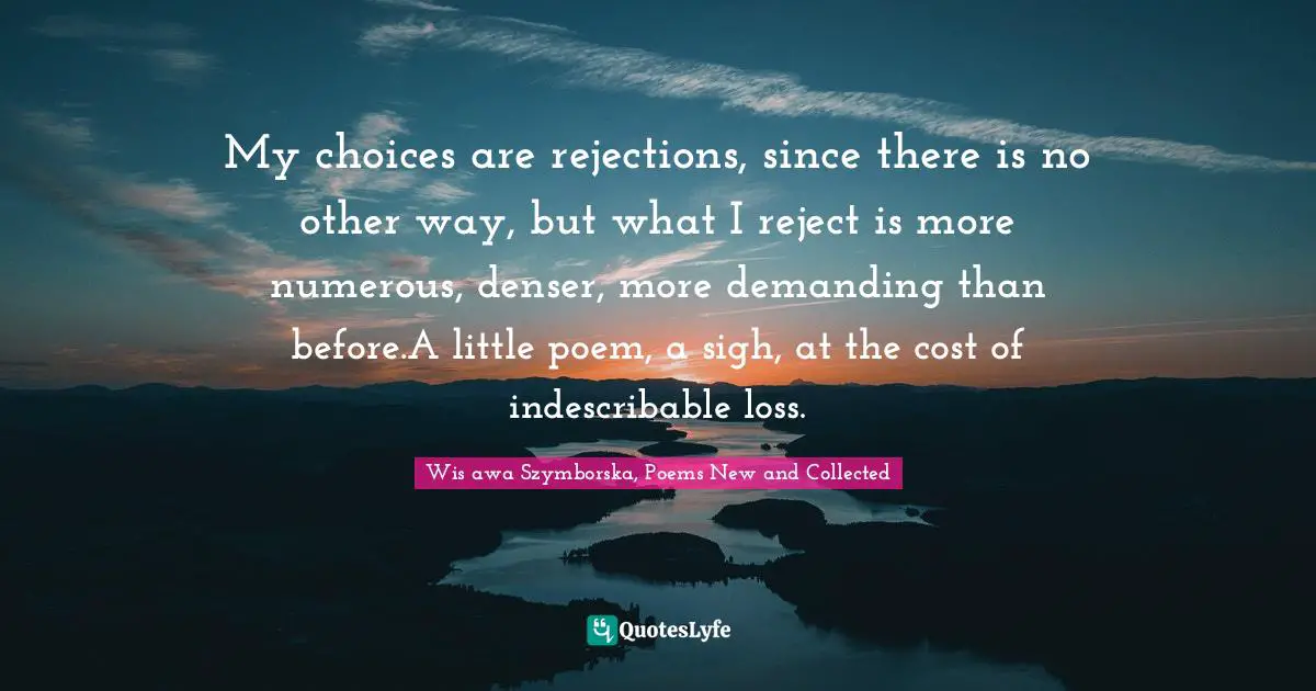 My choices are rejections, since there is no other way, but what I reject is more numerous, denser, more demanding than before.A little poem, a sigh, at the cost of indescribable loss.