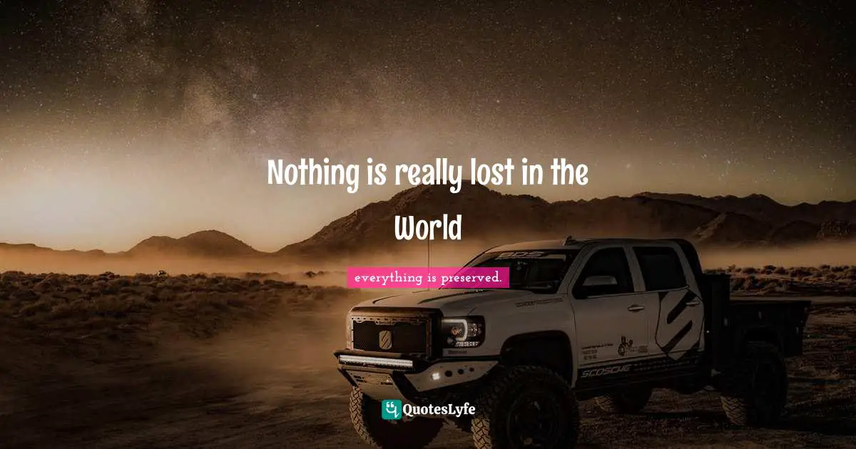 everything is preserved. Quotes: Nothing is really lost in the World