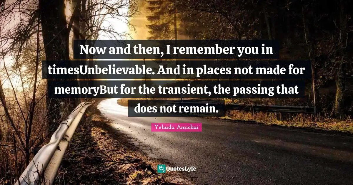 Yehuda Amichai Quotes: "Now and then, I remember you in timesUnbelievable. And in places not made for memoryBut for the transient, the passing that does not remain."