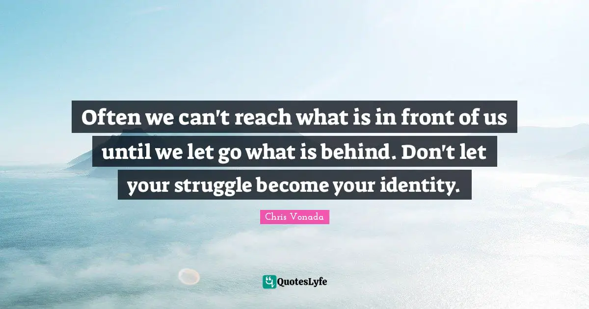 Often we can't reach what is in front of us until we let go what is behind. Don't let your struggle become your identity.