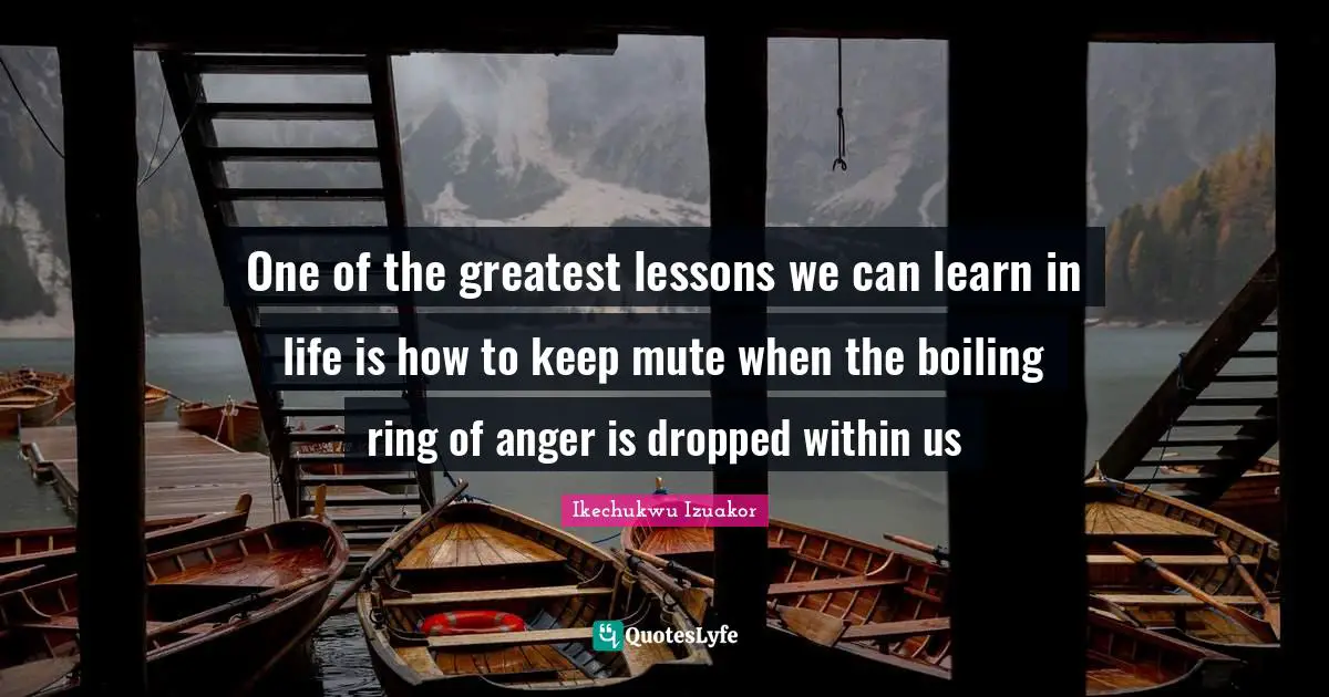 Anger Management Quotes: "One of the greatest lessons we can learn in life is how to keep mute when the boiling ring of anger is dropped within us"