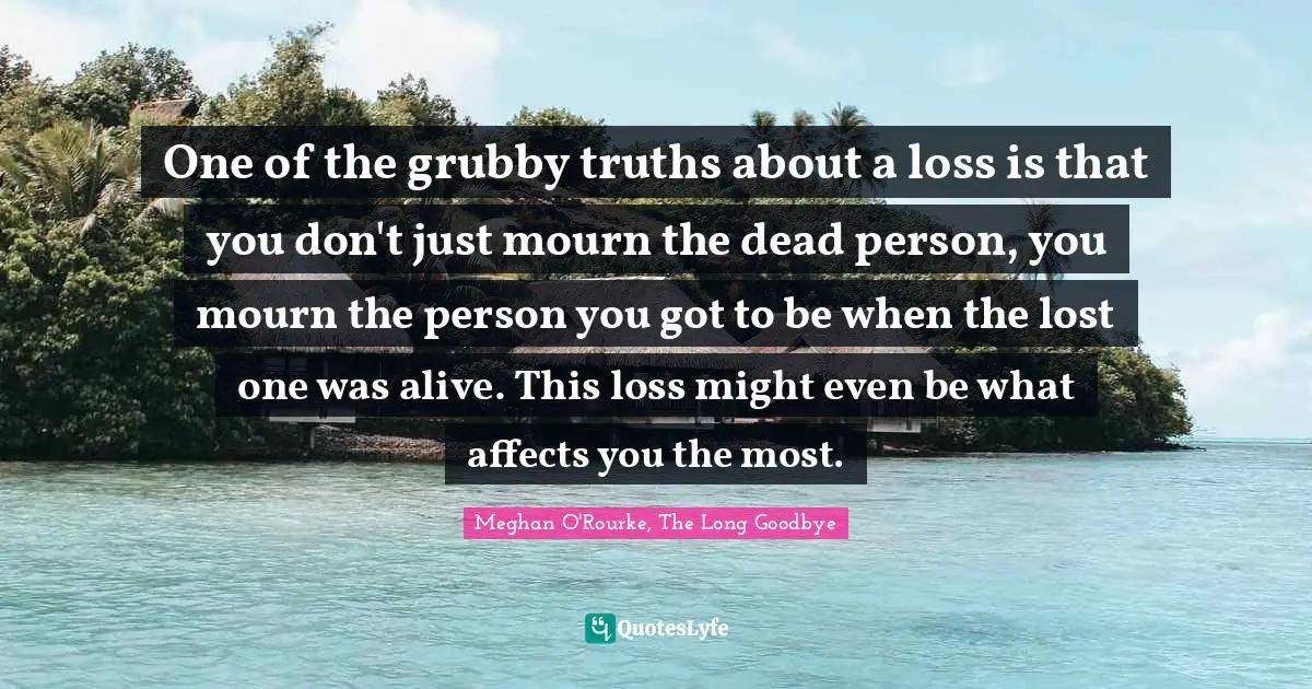 Meghan O'Rourke Quotes: "One of the grubby truths about a loss is that you don't just mourn the dead person, you mourn the person you got to be when the lost one was alive. This loss might even be what affects you the most."