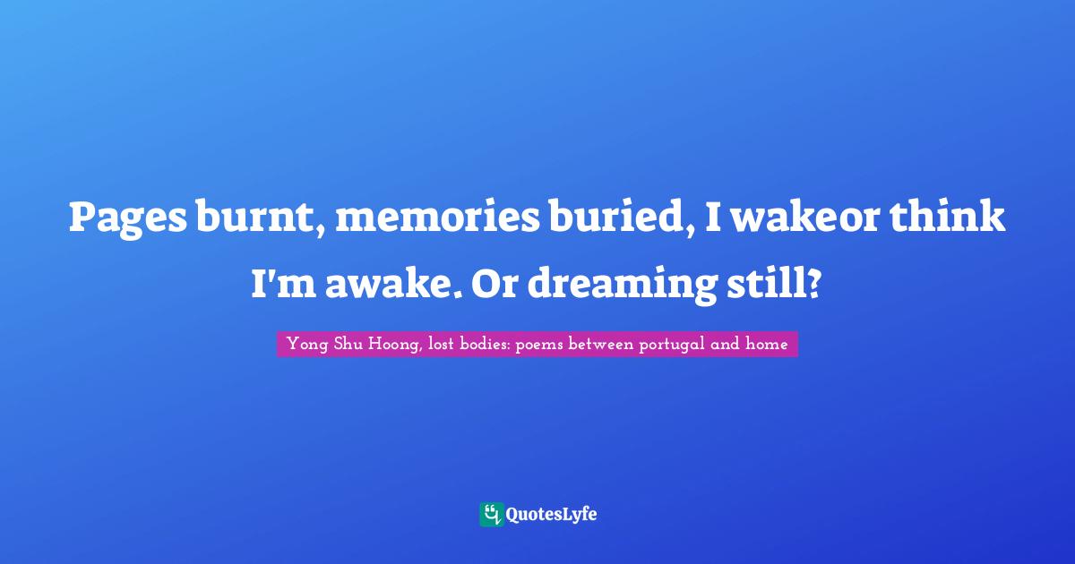 Yong Shu Hoong, lost bodies: poems between portugal and home Quotes: Pages burnt, memories buried, I wakeor think I'm awake. Or dreaming still?