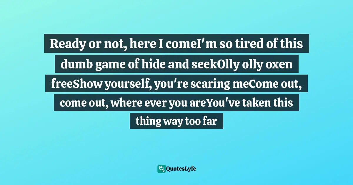 Ready or not, here I comeI'm so tired of this dumb game of hide and seekOlly olly oxen freeShow yourself, you're scaring meCome out, come out, where ever you areYou've taken this thing way too far