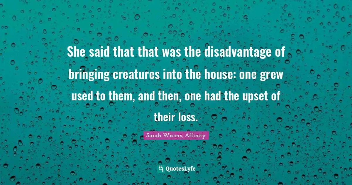 She said that that was the disadvantage of bringing creatures into the house: one grew used to them, and then, one had the upset of their loss.