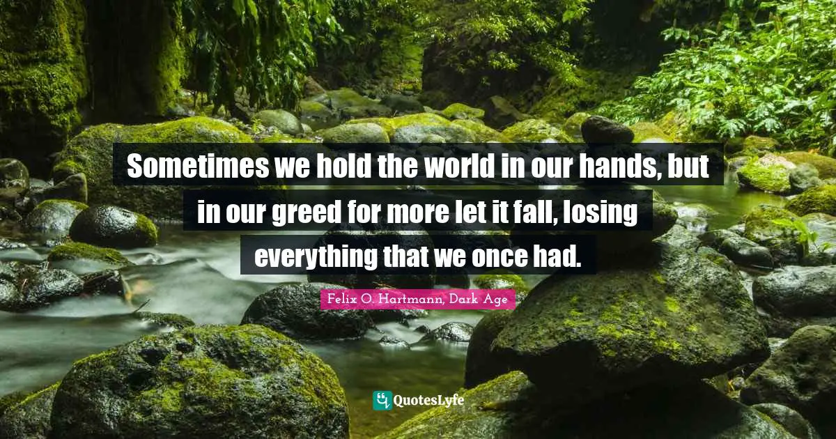 Sometimes we hold the world in our hands, but in our greed for more let it fall, losing everything that we once had.