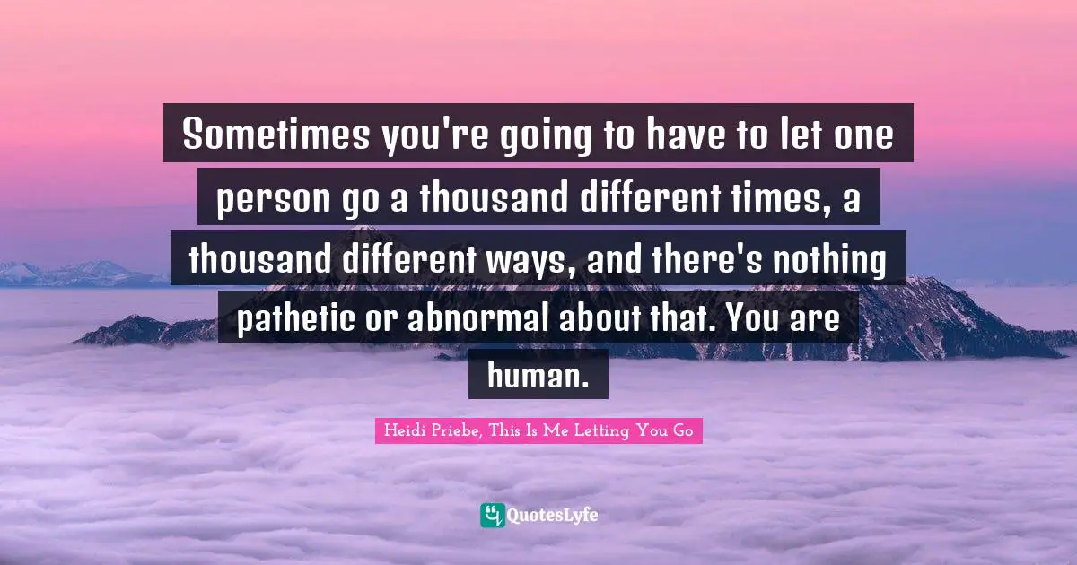 Sometimes you're going to have to let one person go a thousand different times, a thousand different ways, and there's nothing pathetic or abnormal about that. You are human.