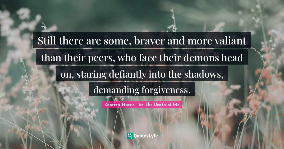 Still there are some, braver and more valiant than their peers, who face their demons head on, staring defiantly into the shadows, demanding forgiveness.