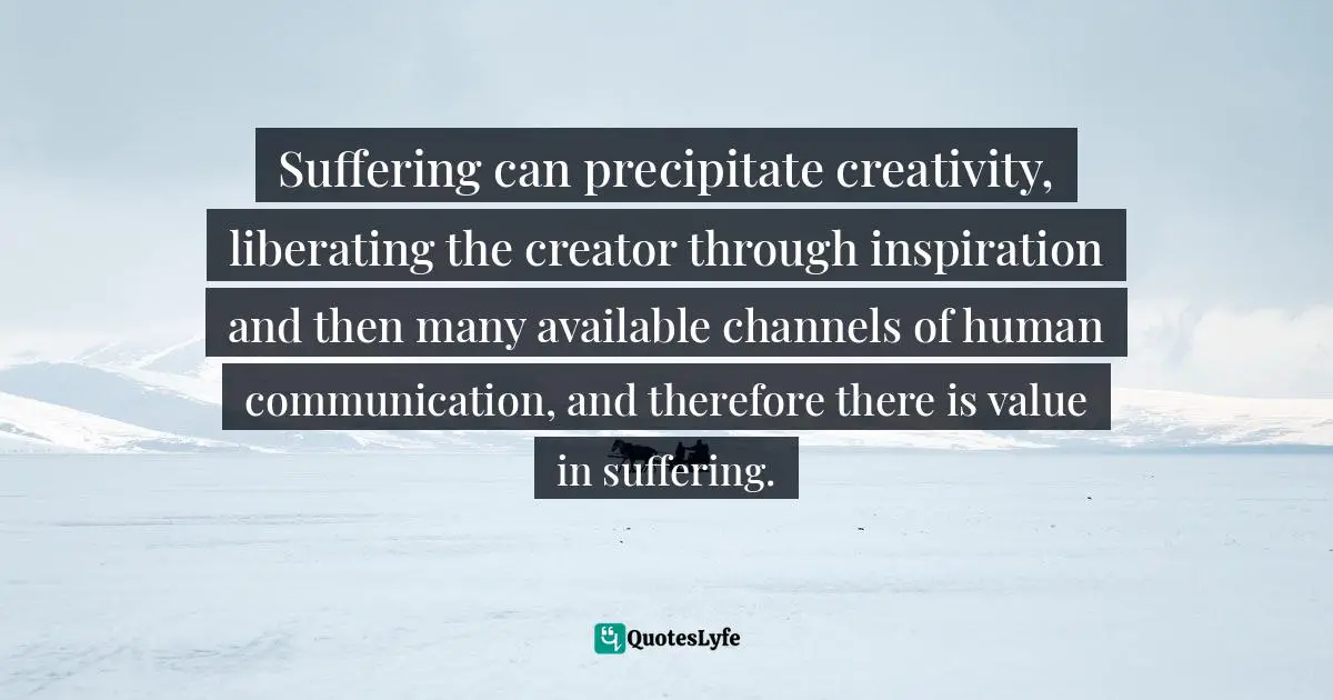 Suffering can precipitate creativity, liberating the creator through inspiration and then many available channels of human communication, and therefore there is value in suffering.