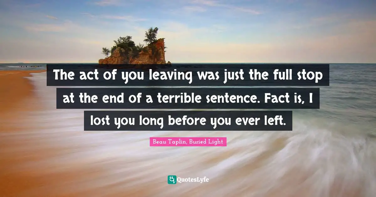 The act of you leaving was just the full stop at the end of a terrible sentence. Fact is, I lost you long before you ever left.