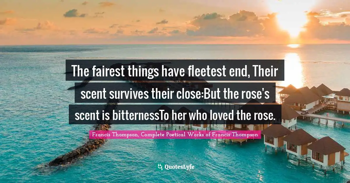 The fairest things have fleetest end, Their scent survives their close:But the rose's scent is bitternessTo her who loved the rose.