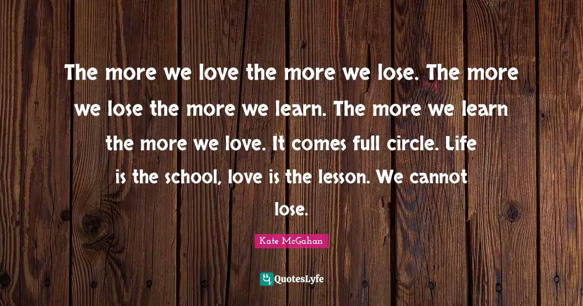 The more we love the more we lose. The more we lose the more we learn. The more we learn the more we love. It comes full circle. Life is the school, love is the lesson. We cannot lose.
